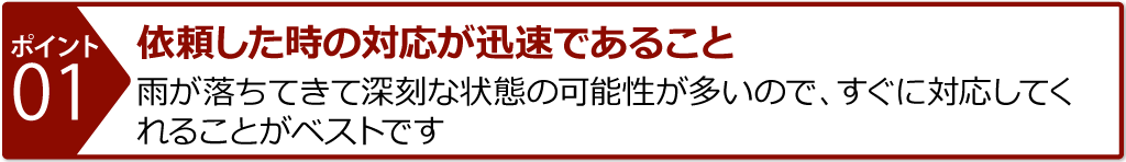 依頼した時の対応が迅速であること 雨が落ちてきて深刻な状態の可能性が多いので、すぐに対応してくれることがベストです。