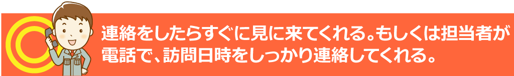 連絡をしたらすぐに見に来てくれる。もしくは担当者が直行できない場合は、とりあえず電話連絡をくれる。